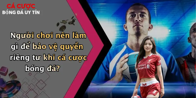 Người chơi nên làm gì để bảo vệ quyền riêng tư khi cá cược bóng đá?